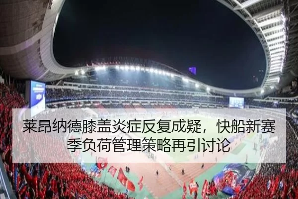 莱昂纳德膝盖炎症反复成疑，快船新赛季负荷管理策略再引讨论